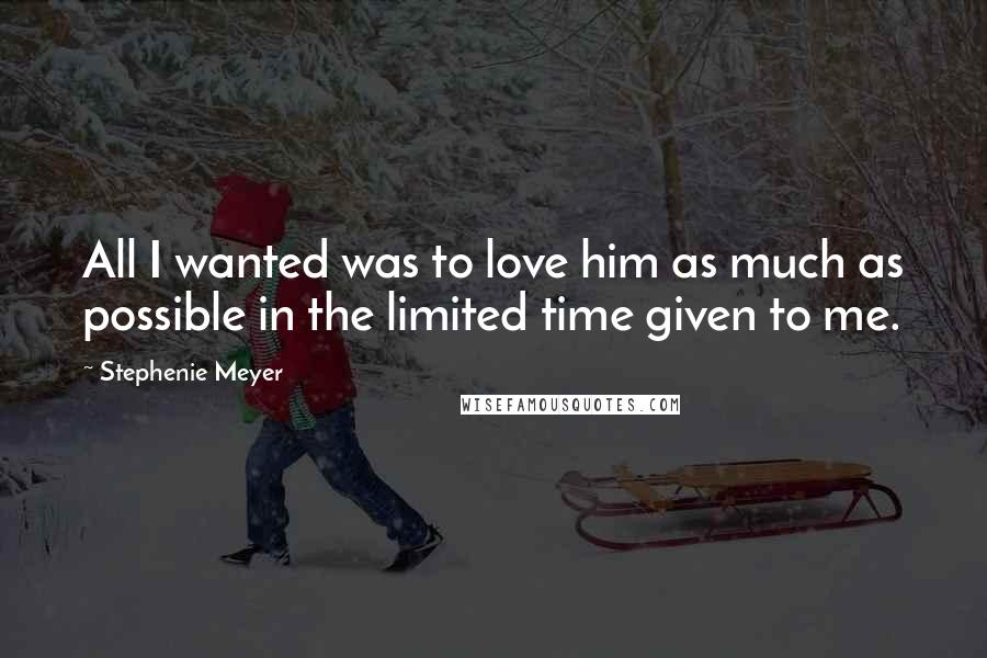 Stephenie Meyer Quotes: All I wanted was to love him as much as possible in the limited time given to me.