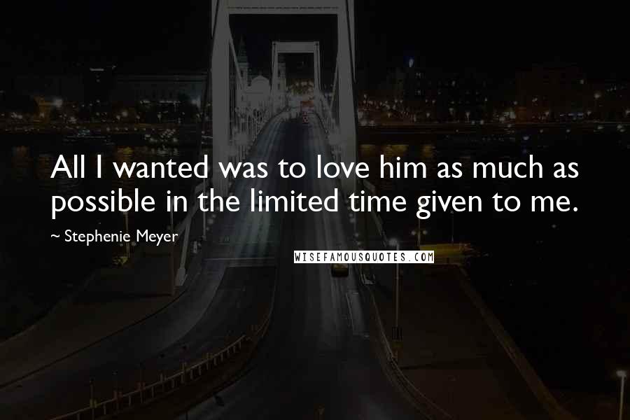 Stephenie Meyer Quotes: All I wanted was to love him as much as possible in the limited time given to me.