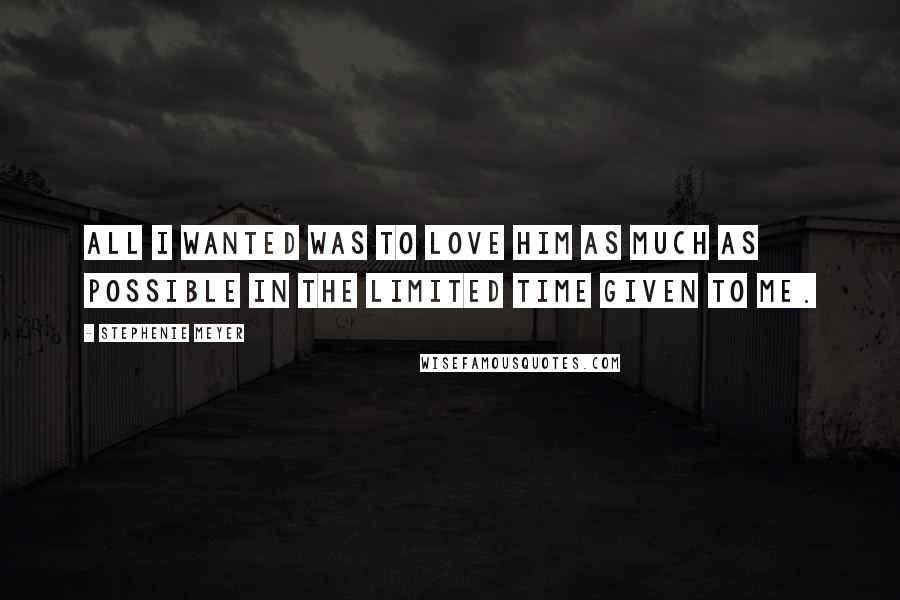 Stephenie Meyer Quotes: All I wanted was to love him as much as possible in the limited time given to me.