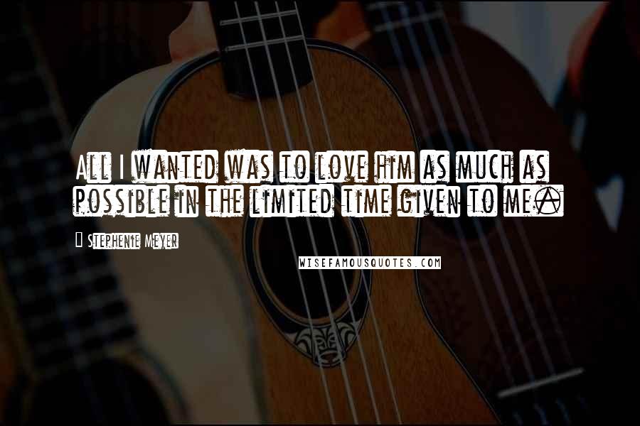 Stephenie Meyer Quotes: All I wanted was to love him as much as possible in the limited time given to me.