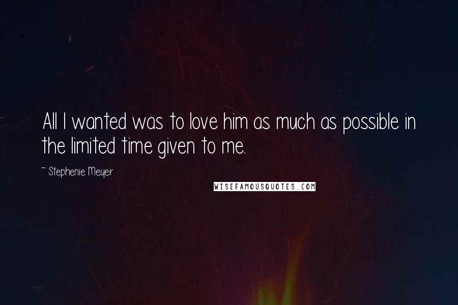 Stephenie Meyer Quotes: All I wanted was to love him as much as possible in the limited time given to me.