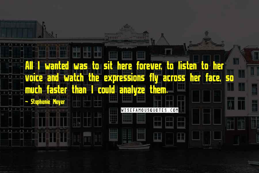 Stephenie Meyer Quotes: All I wanted was to sit here forever, to listen to her voice and watch the expressions fly across her face, so much faster than I could analyze them.