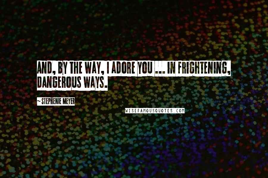 Stephenie Meyer Quotes: And, by the way, I adore you ... in frightening, dangerous ways.