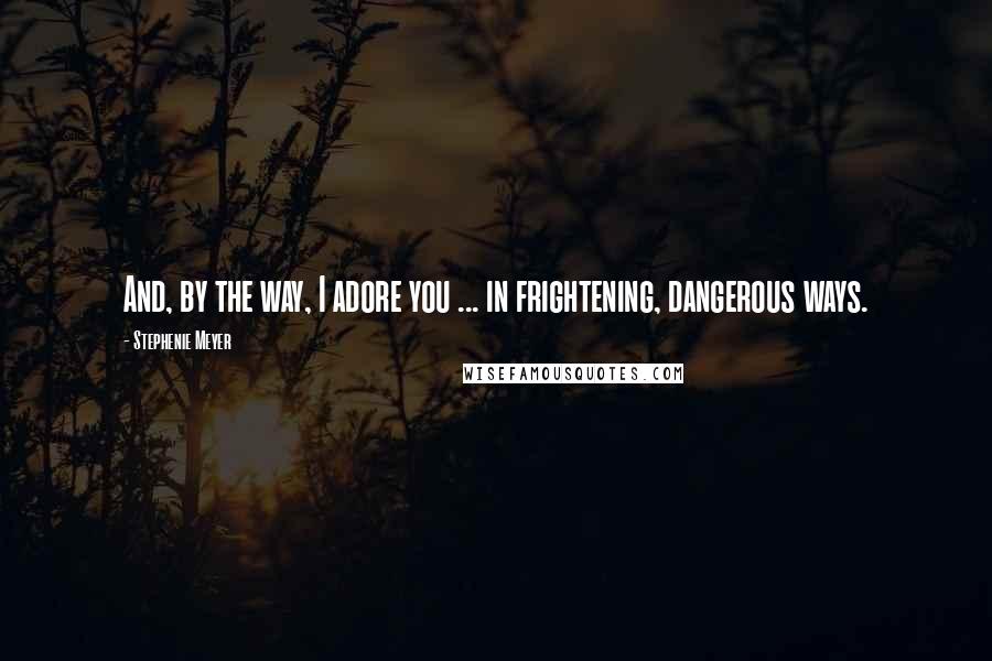 Stephenie Meyer Quotes: And, by the way, I adore you ... in frightening, dangerous ways.