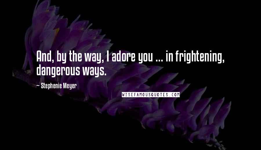 Stephenie Meyer Quotes: And, by the way, I adore you ... in frightening, dangerous ways.