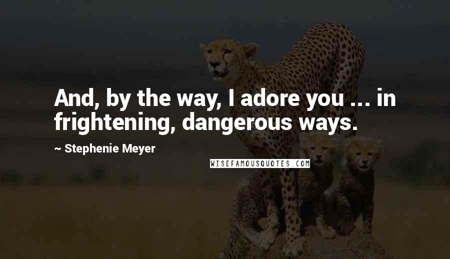 Stephenie Meyer Quotes: And, by the way, I adore you ... in frightening, dangerous ways.