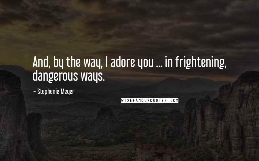 Stephenie Meyer Quotes: And, by the way, I adore you ... in frightening, dangerous ways.