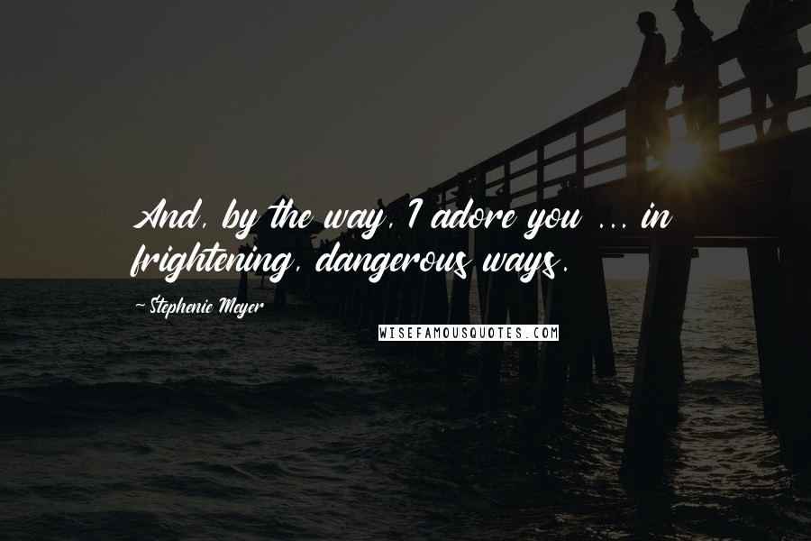 Stephenie Meyer Quotes: And, by the way, I adore you ... in frightening, dangerous ways.