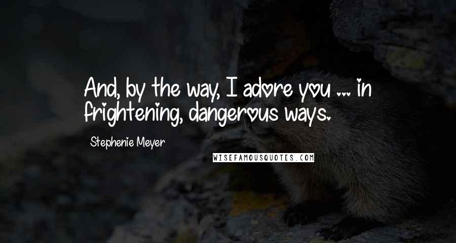 Stephenie Meyer Quotes: And, by the way, I adore you ... in frightening, dangerous ways.