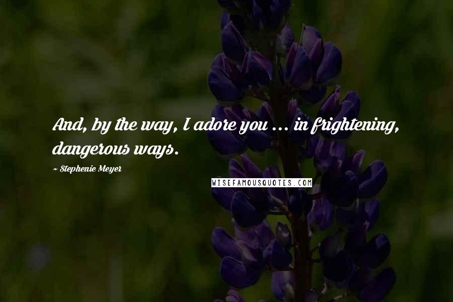 Stephenie Meyer Quotes: And, by the way, I adore you ... in frightening, dangerous ways.