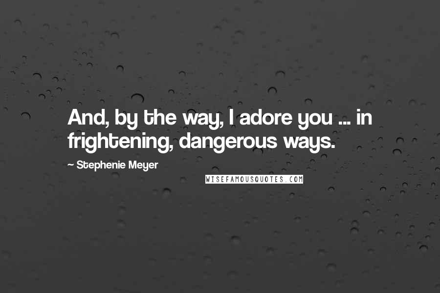 Stephenie Meyer Quotes: And, by the way, I adore you ... in frightening, dangerous ways.