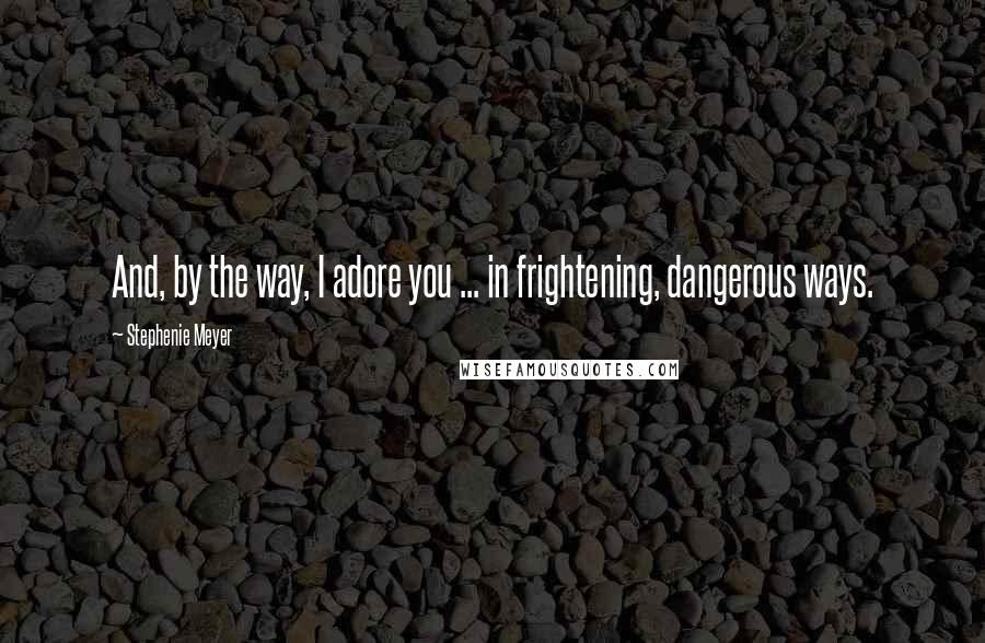 Stephenie Meyer Quotes: And, by the way, I adore you ... in frightening, dangerous ways.