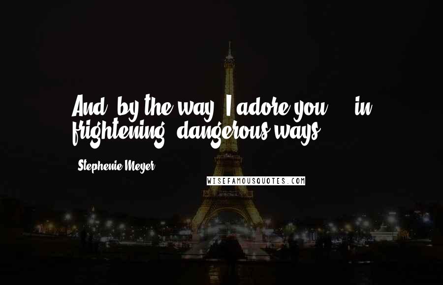 Stephenie Meyer Quotes: And, by the way, I adore you ... in frightening, dangerous ways.