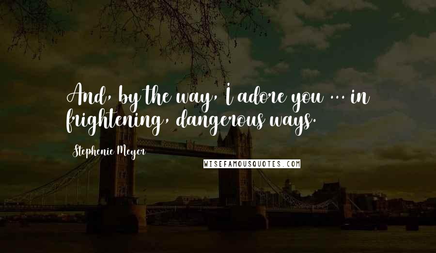 Stephenie Meyer Quotes: And, by the way, I adore you ... in frightening, dangerous ways.