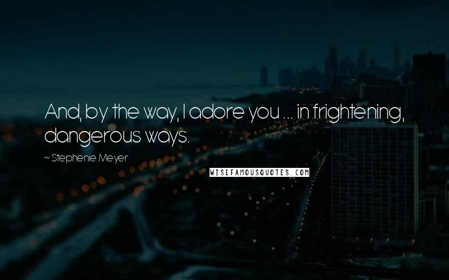 Stephenie Meyer Quotes: And, by the way, I adore you ... in frightening, dangerous ways.