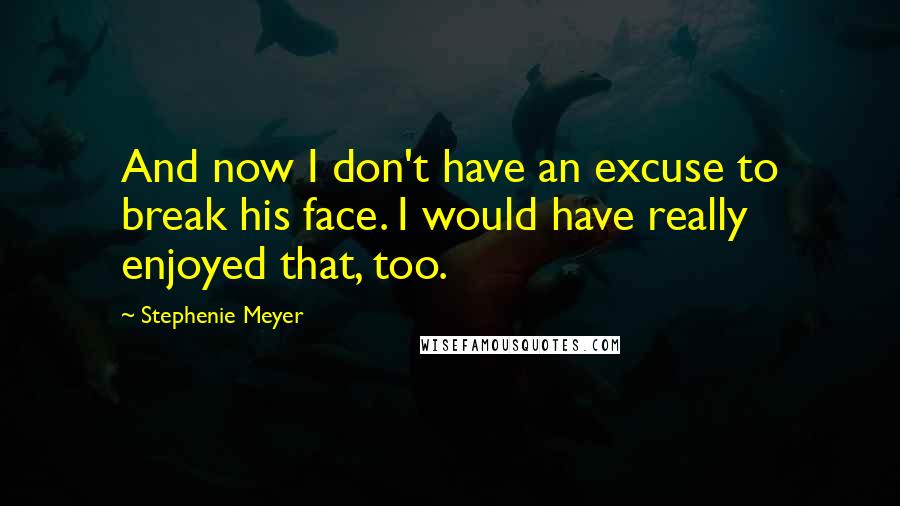 Stephenie Meyer Quotes: And now I don't have an excuse to break his face. I would have really enjoyed that, too.