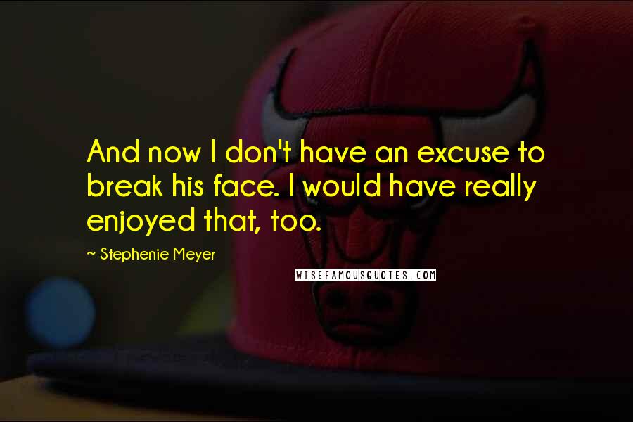 Stephenie Meyer Quotes: And now I don't have an excuse to break his face. I would have really enjoyed that, too.