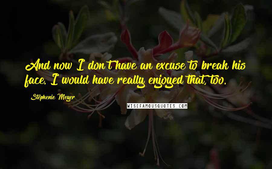 Stephenie Meyer Quotes: And now I don't have an excuse to break his face. I would have really enjoyed that, too.