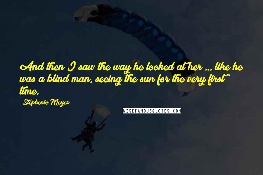 Stephenie Meyer Quotes: And then I saw the way he looked at her ... like he was a blind man, seeing the sun for the very first time.