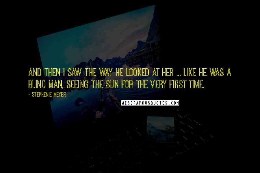 Stephenie Meyer Quotes: And then I saw the way he looked at her ... like he was a blind man, seeing the sun for the very first time.