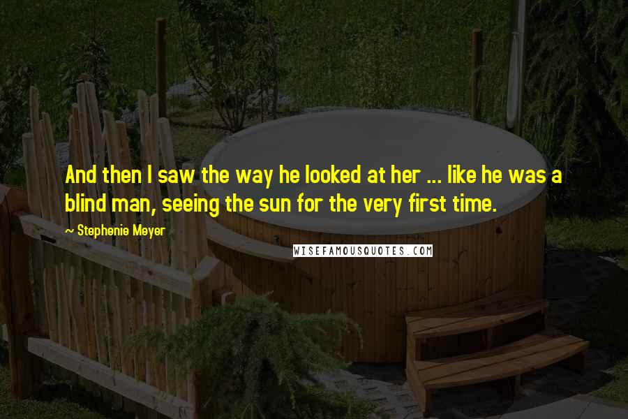 Stephenie Meyer Quotes: And then I saw the way he looked at her ... like he was a blind man, seeing the sun for the very first time.