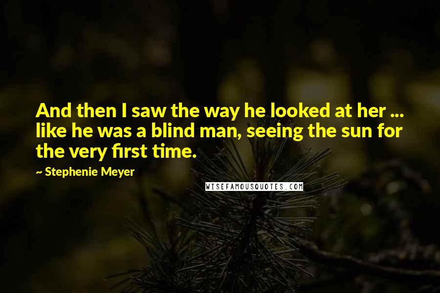 Stephenie Meyer Quotes: And then I saw the way he looked at her ... like he was a blind man, seeing the sun for the very first time.