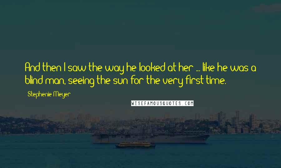 Stephenie Meyer Quotes: And then I saw the way he looked at her ... like he was a blind man, seeing the sun for the very first time.