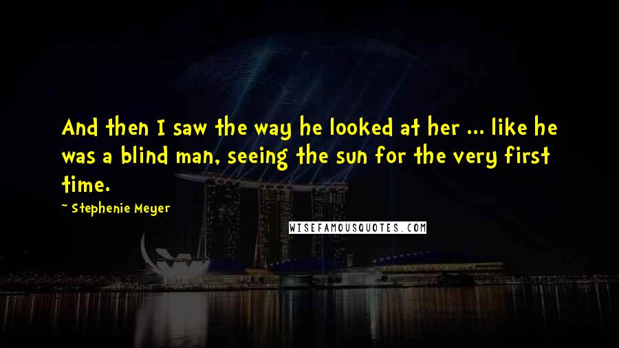 Stephenie Meyer Quotes: And then I saw the way he looked at her ... like he was a blind man, seeing the sun for the very first time.