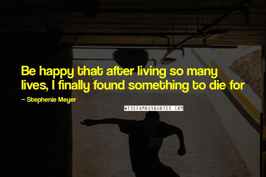 Stephenie Meyer Quotes: Be happy that after living so many lives, I finally found something to die for