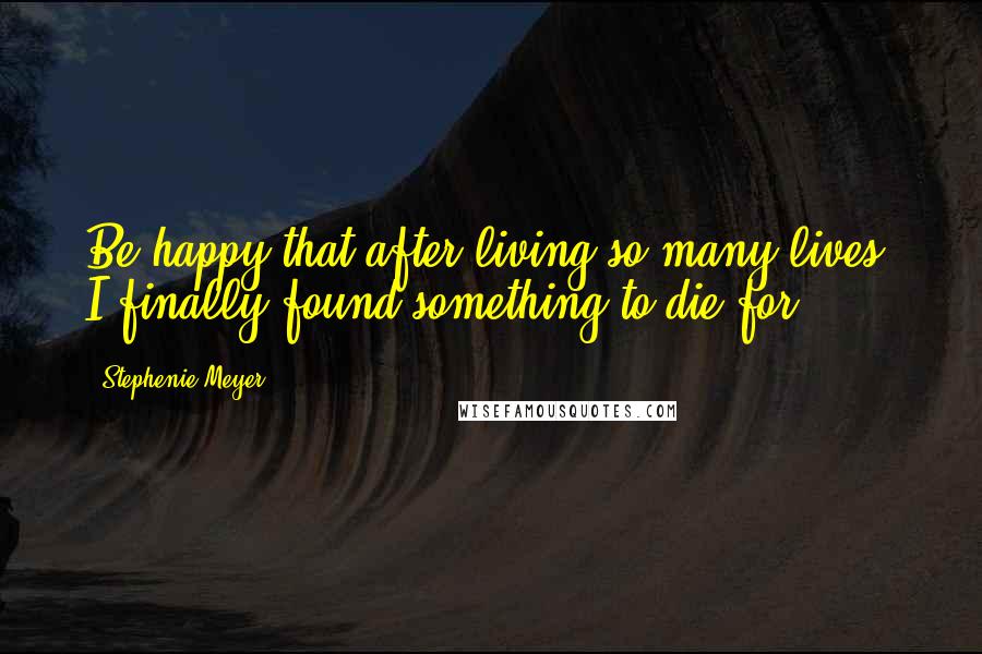 Stephenie Meyer Quotes: Be happy that after living so many lives, I finally found something to die for