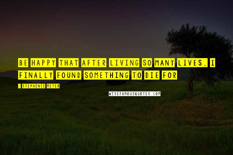 Stephenie Meyer Quotes: Be happy that after living so many lives, I finally found something to die for