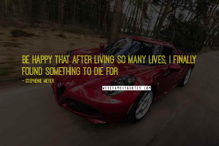 Stephenie Meyer Quotes: Be happy that after living so many lives, I finally found something to die for