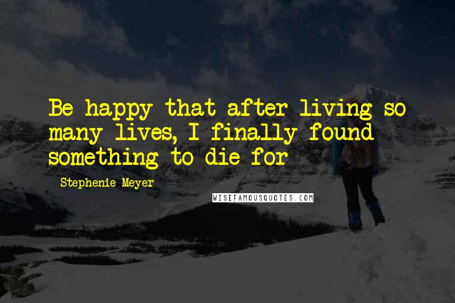 Stephenie Meyer Quotes: Be happy that after living so many lives, I finally found something to die for