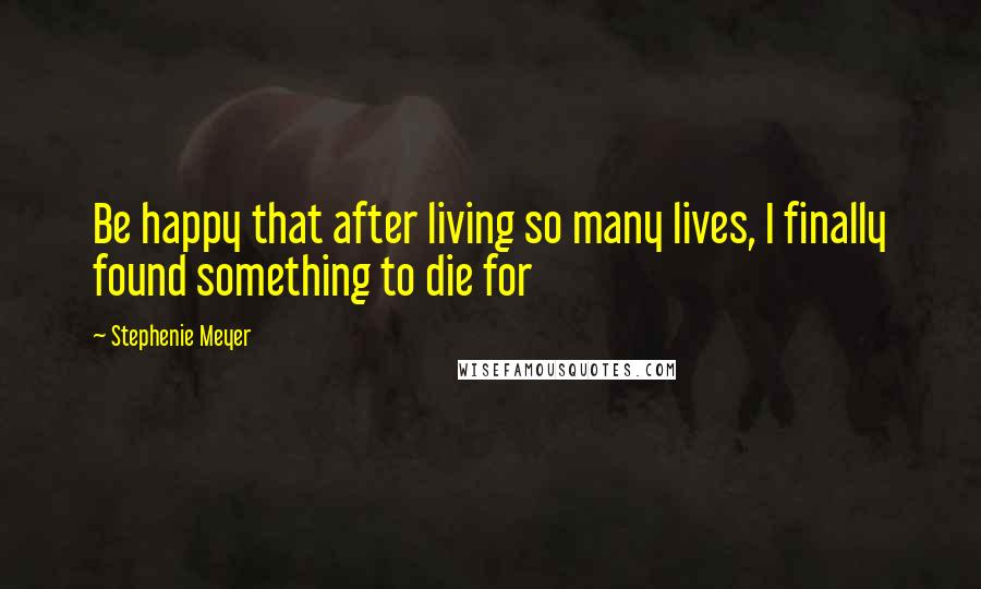 Stephenie Meyer Quotes: Be happy that after living so many lives, I finally found something to die for