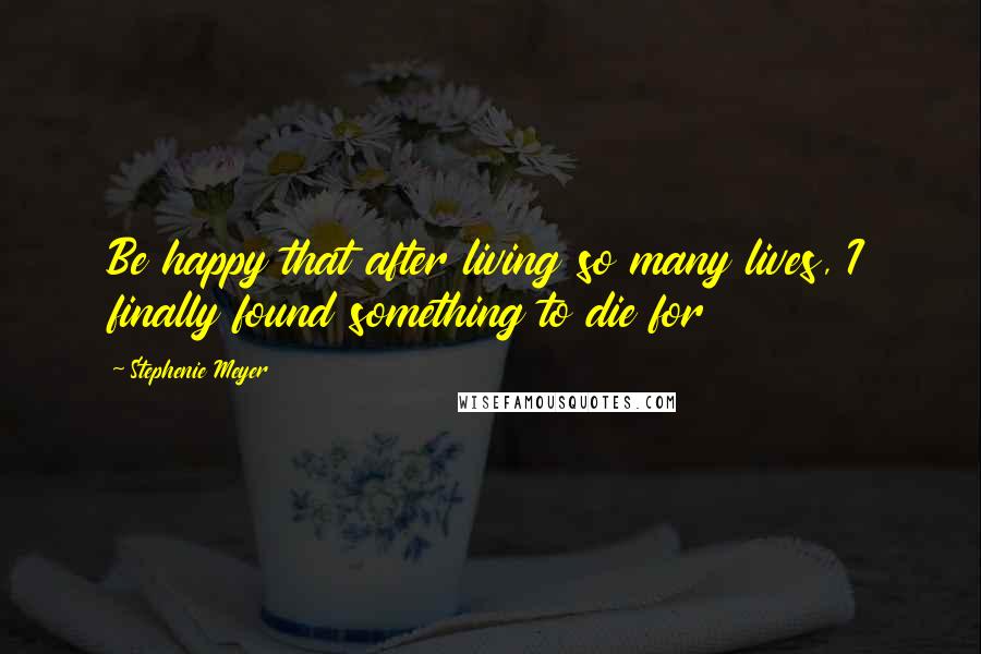 Stephenie Meyer Quotes: Be happy that after living so many lives, I finally found something to die for