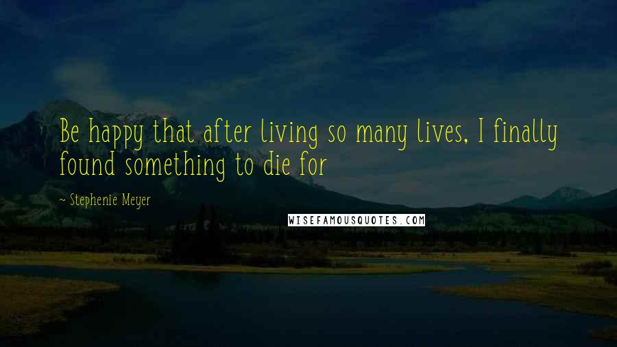 Stephenie Meyer Quotes: Be happy that after living so many lives, I finally found something to die for