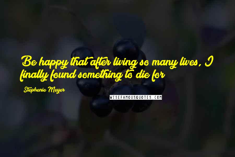 Stephenie Meyer Quotes: Be happy that after living so many lives, I finally found something to die for