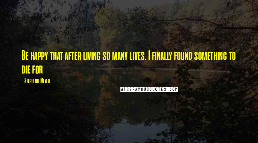 Stephenie Meyer Quotes: Be happy that after living so many lives, I finally found something to die for