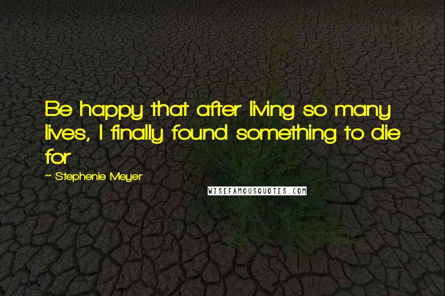 Stephenie Meyer Quotes: Be happy that after living so many lives, I finally found something to die for