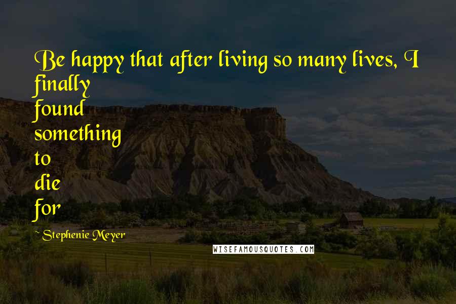 Stephenie Meyer Quotes: Be happy that after living so many lives, I finally found something to die for
