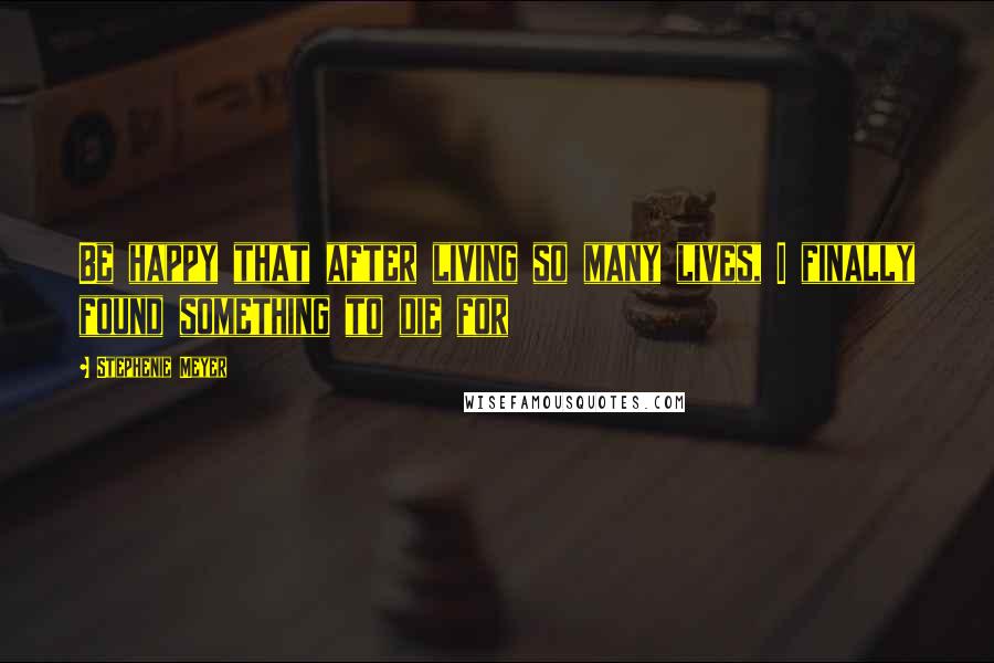 Stephenie Meyer Quotes: Be happy that after living so many lives, I finally found something to die for