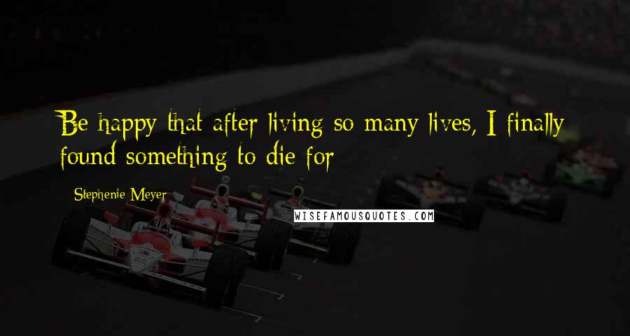 Stephenie Meyer Quotes: Be happy that after living so many lives, I finally found something to die for