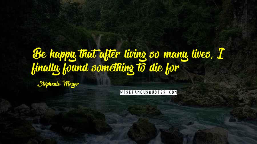 Stephenie Meyer Quotes: Be happy that after living so many lives, I finally found something to die for