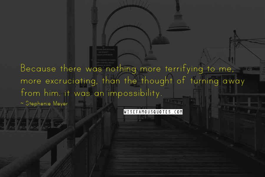 Stephenie Meyer Quotes: Because there was nothing more terrifying to me, more excruciating, than the thought of turning away from him. it was an impossibility.