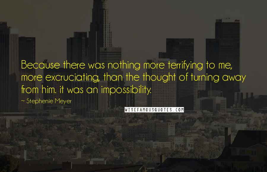 Stephenie Meyer Quotes: Because there was nothing more terrifying to me, more excruciating, than the thought of turning away from him. it was an impossibility.