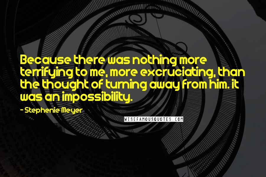 Stephenie Meyer Quotes: Because there was nothing more terrifying to me, more excruciating, than the thought of turning away from him. it was an impossibility.