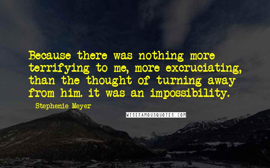 Stephenie Meyer Quotes: Because there was nothing more terrifying to me, more excruciating, than the thought of turning away from him. it was an impossibility.