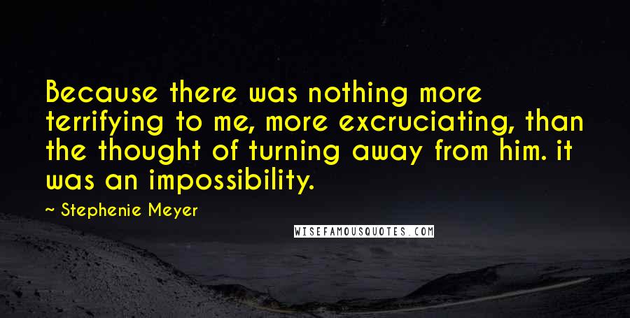 Stephenie Meyer Quotes: Because there was nothing more terrifying to me, more excruciating, than the thought of turning away from him. it was an impossibility.