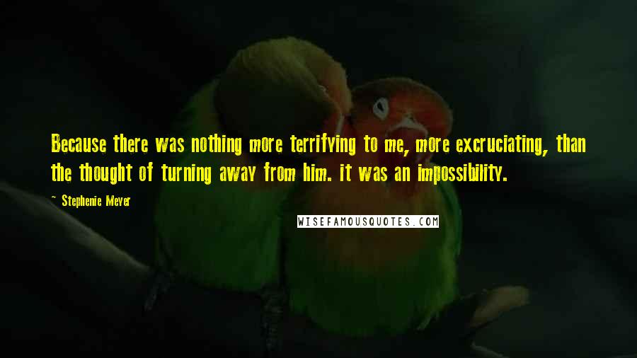 Stephenie Meyer Quotes: Because there was nothing more terrifying to me, more excruciating, than the thought of turning away from him. it was an impossibility.