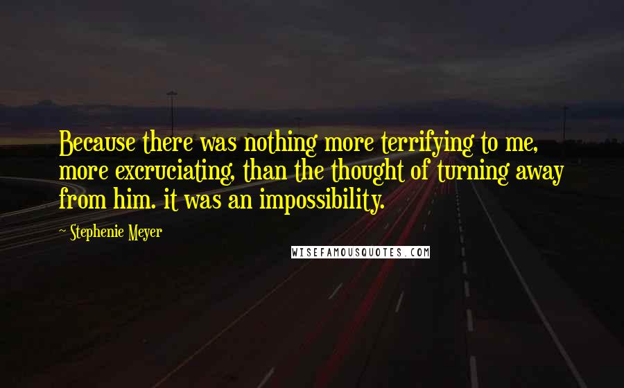 Stephenie Meyer Quotes: Because there was nothing more terrifying to me, more excruciating, than the thought of turning away from him. it was an impossibility.